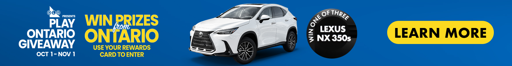 OLG Presents Play Ontario Giveaway Oct 1 to Nov 1 Win Prizes from Ontario Use Your rewards card to Enter win One OF three Lexus NX350s Learn More