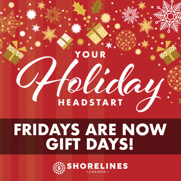 Your holiday head start Fridays are now gift days at Shorelines Casinos